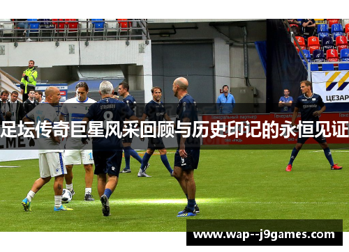 足坛传奇巨星风采回顾与历史印记的永恒见证 足坛传奇巨星风采回顾与历史印记的永恒见证