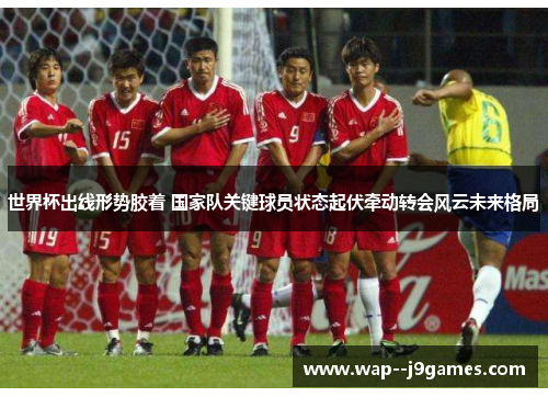 世界杯出线形势胶着 国家队关键球员状态起伏牵动转会风云未来格局 世界杯出线形势胶着 国家队关键球员状态起伏牵动转会风云未来格局