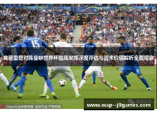 莫德里奇对阵曼联世界杯临场发挥深度评估与战术价值解析全面观察 莫德里奇对阵曼联世界杯临场发挥深度评估与战术价值解析全面观察