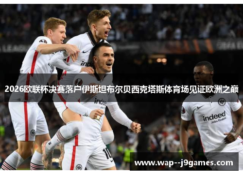 2026欧联杯决赛落户伊斯坦布尔贝西克塔斯体育场见证欧洲之巅 2026欧联杯决赛落户伊斯坦布尔贝西克塔斯体育场见证欧洲之巅