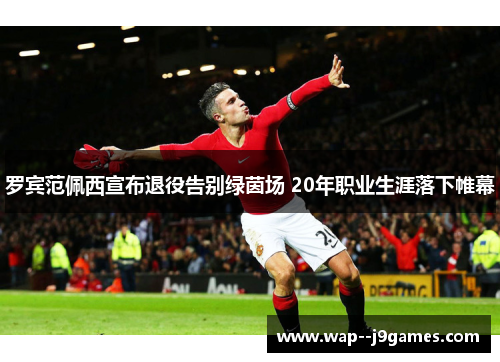 罗宾范佩西宣布退役告别绿茵场 20年职业生涯落下帷幕