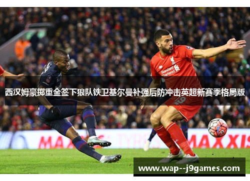 西汉姆豪掷重金签下狼队铁卫基尔曼补强后防冲击英超新赛季格局版